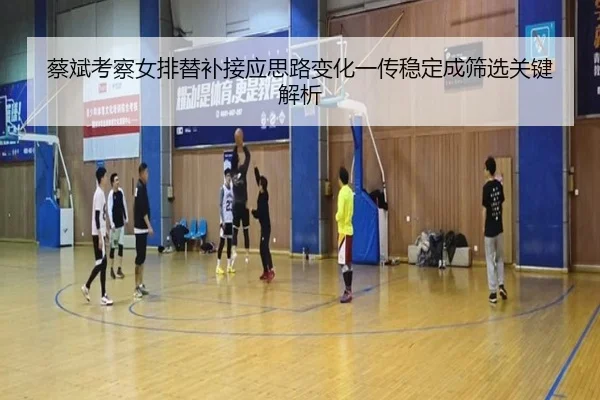 蔡斌考察女排替补接应思路变化一传稳定成筛选关键解析